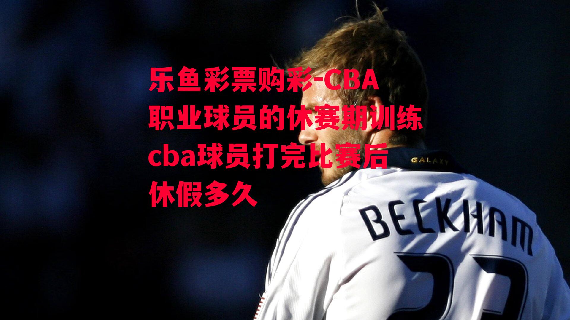 乐鱼彩票购彩-CBA职业球员的休赛期训练cba球员打完比赛后休假多久